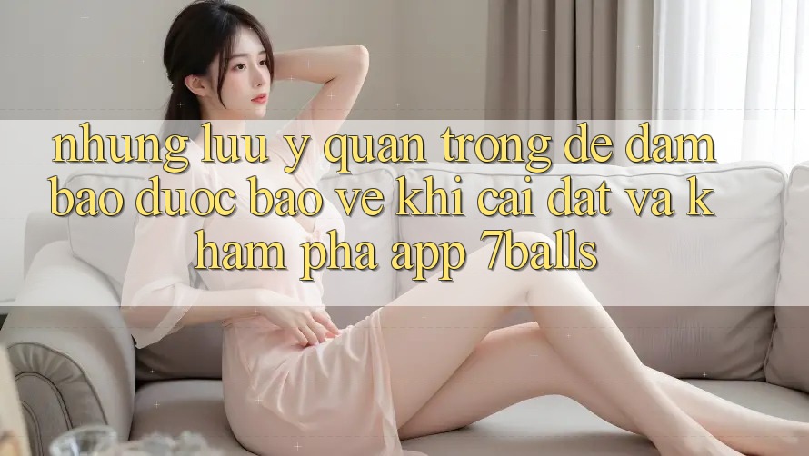 Những Lưu Ý Quan Trọng Để Đảm Bảo Được bảo vệ Khi Cài đặt Và Khám phá App 7balls
