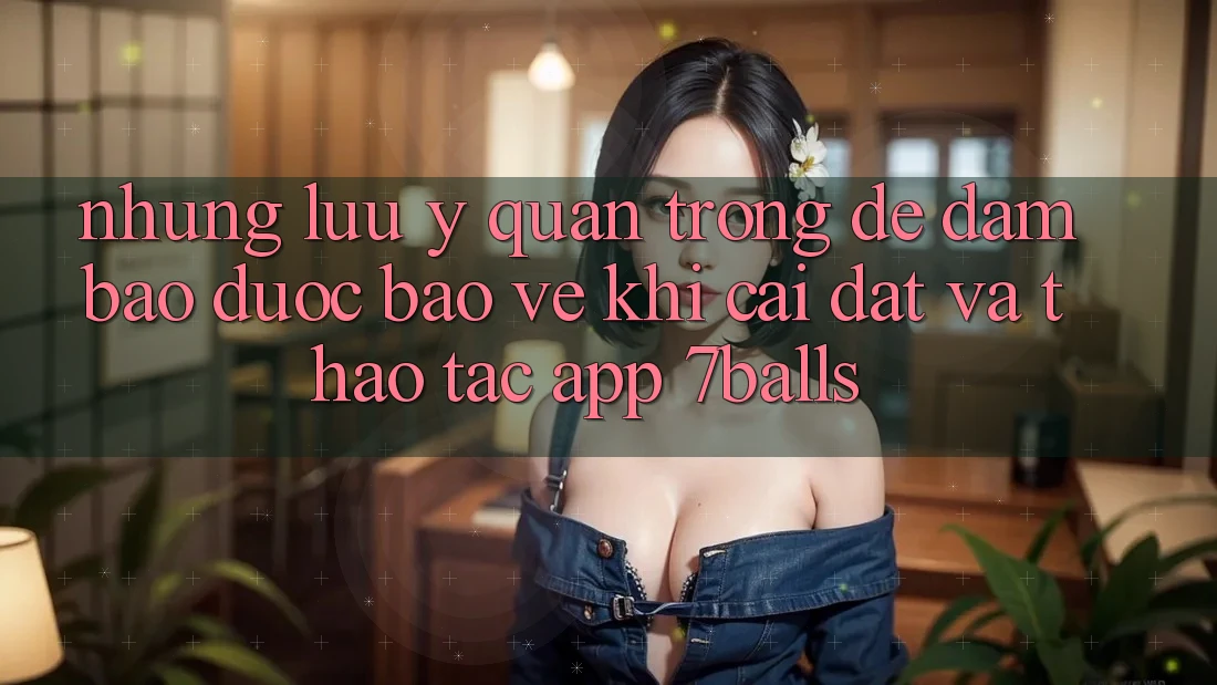 Những Lưu Ý Quan Trọng Để Đảm Bảo Được bảo vệ Khi Cài đặt Và Thao tác App 7balls