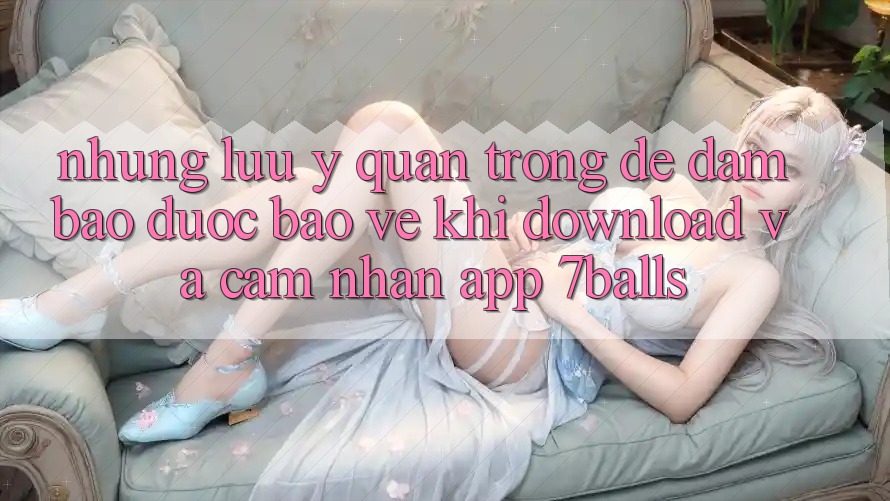 Những Lưu Ý Quan Trọng Để Đảm Bảo Được bảo vệ Khi Download Và Cảm nhận App 7balls