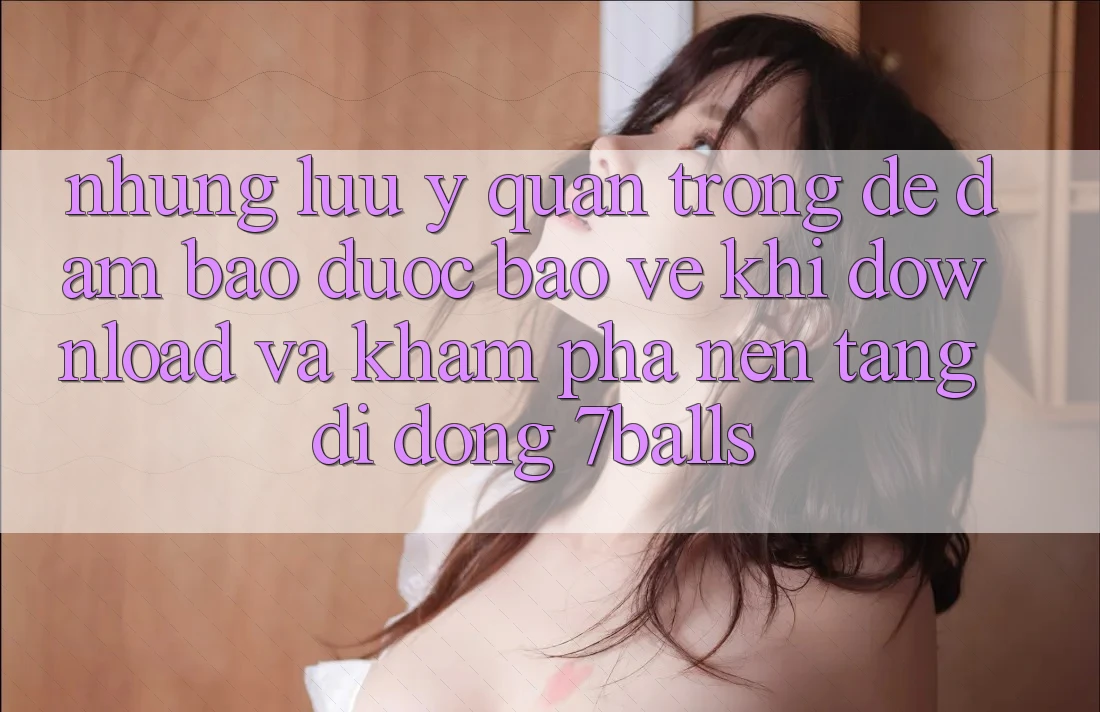 Những Lưu Ý Quan Trọng Để Đảm Bảo Được bảo vệ Khi Download Và Khám phá Nền tảng di động 7balls