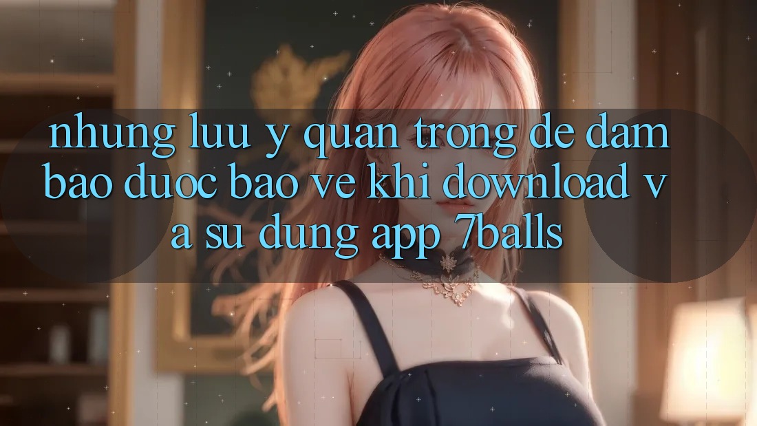 Những Lưu Ý Quan Trọng Để Đảm Bảo Được bảo vệ Khi Download Và Sử Dụng App 7balls