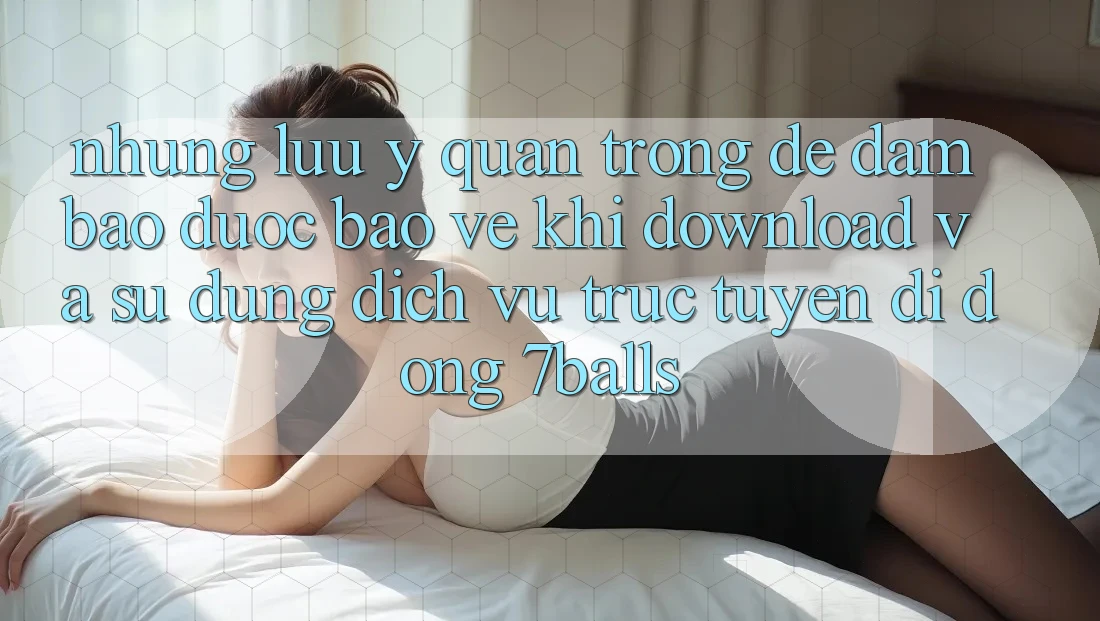 Những Lưu Ý Quan Trọng Để Đảm Bảo Được bảo vệ Khi Download Và Sử Dụng Dịch vụ trực tuyến di động 7balls