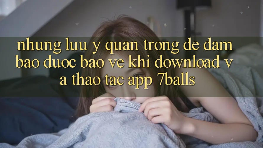 Những Lưu Ý Quan Trọng Để Đảm Bảo Được bảo vệ Khi Download Và Thao tác App 7balls