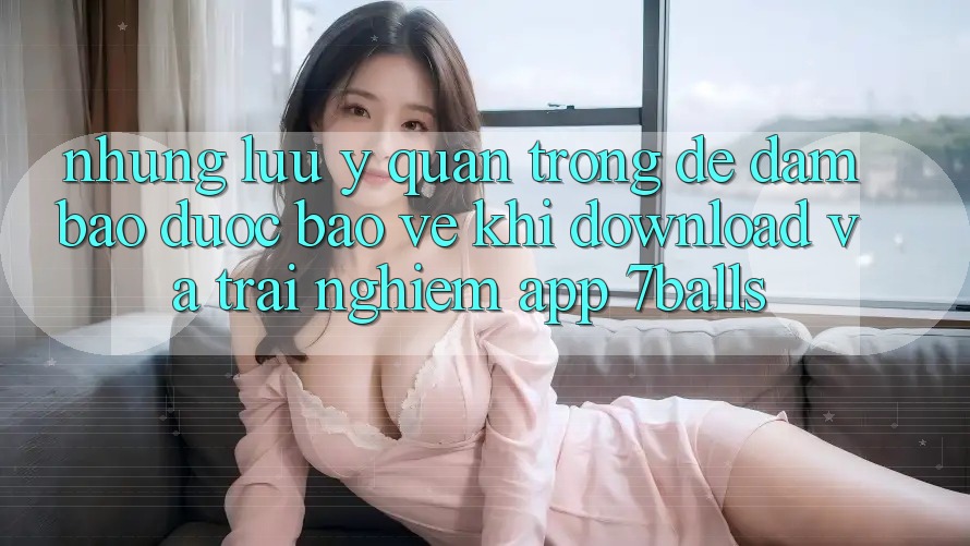 Những Lưu Ý Quan Trọng Để Đảm Bảo Được bảo vệ Khi Download Và Trải nghiệm App 7balls
