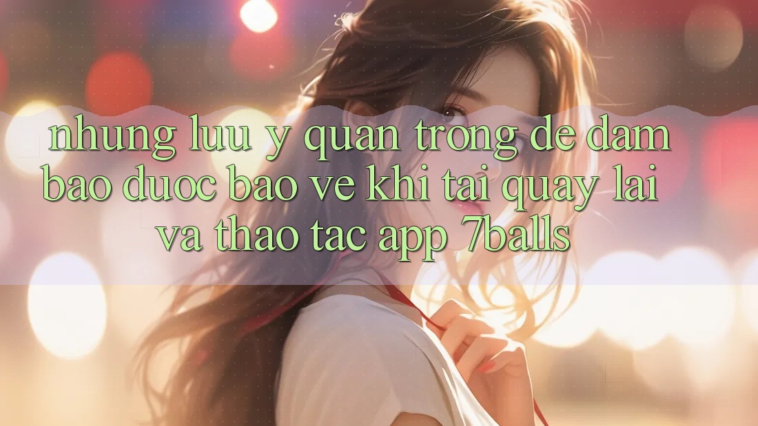 Những Lưu Ý Quan Trọng Để Đảm Bảo Được bảo vệ Khi Tải quay lại Và Thao tác App 7balls