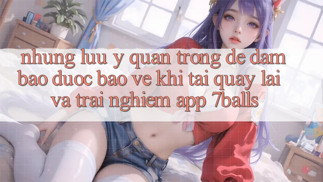 Những Lưu Ý Quan Trọng Để Đảm Bảo Được bảo vệ Khi Tải quay lại Và Trải nghiệm App 7balls Những Lưu Ý Quan Trọng Để Đảm Bảo Được bảo vệ Khi Tải quay lại Và Trải nghiệm App 7balls