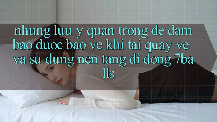 Những Lưu Ý Quan Trọng Để Đảm Bảo Được bảo vệ Khi Tải quay về Và Sử Dụng Nền tảng di động 7balls