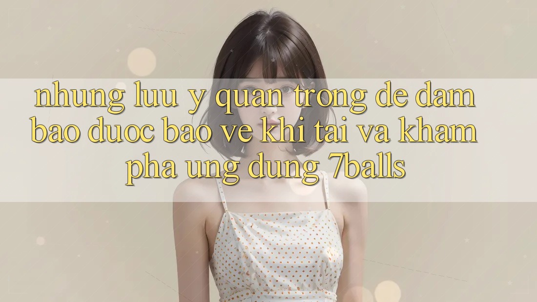 Những Lưu Ý Quan Trọng Để Đảm Bảo Được bảo vệ Khi Tải Và Khám phá Ứng dụng 7balls