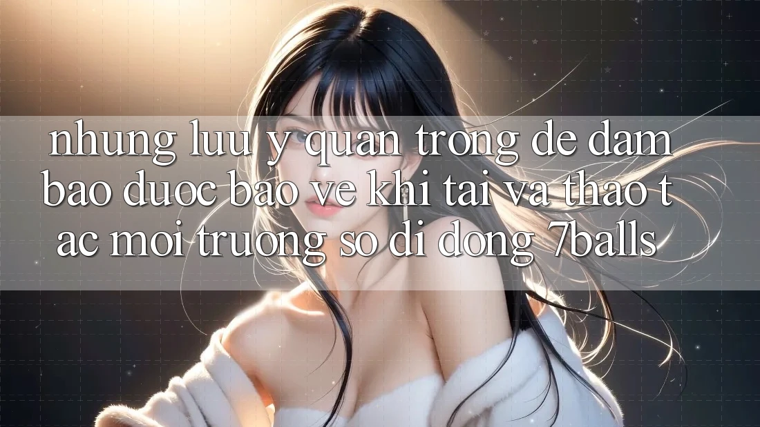 Những Lưu Ý Quan Trọng Để Đảm Bảo Được bảo vệ Khi Tải Và Thao tác Môi trường số di động 7balls