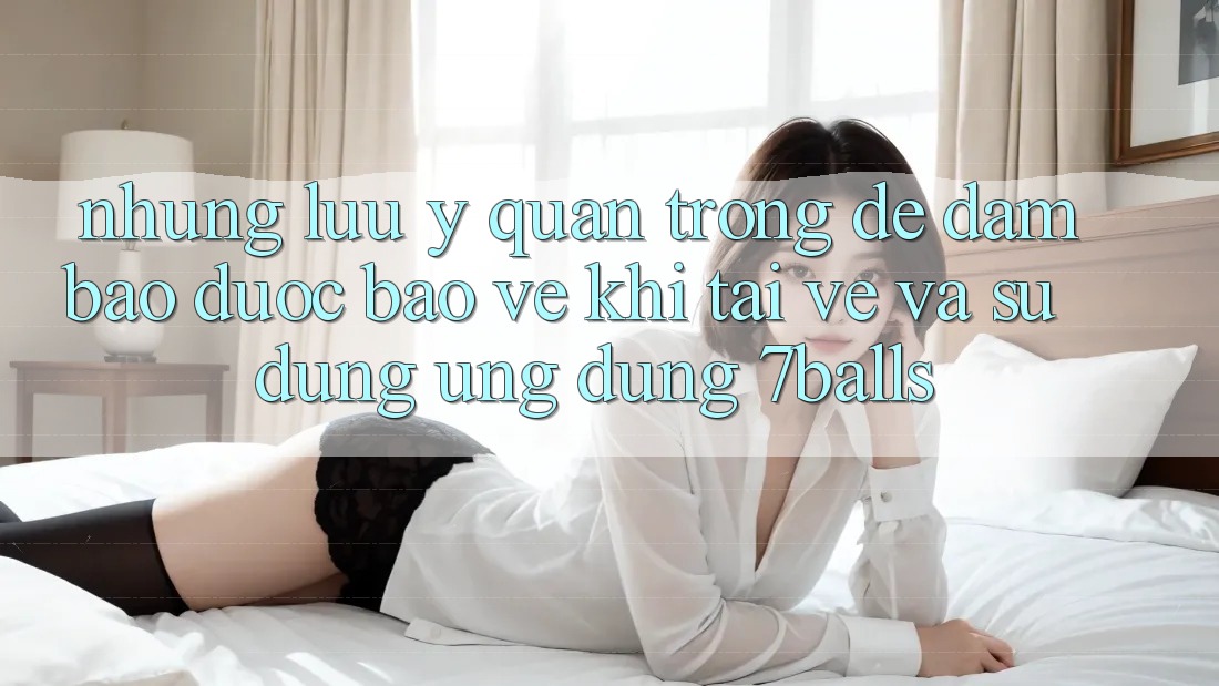 Những Lưu Ý Quan Trọng Để Đảm Bảo Được bảo vệ Khi Tải về Và Sử Dụng Ứng dụng 7balls