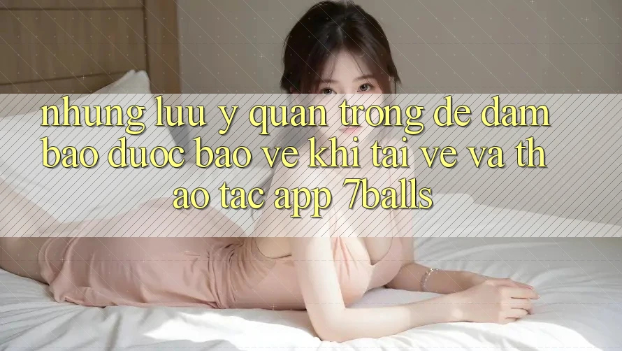 Những Lưu Ý Quan Trọng Để Đảm Bảo Được bảo vệ Khi Tải về Và Thao tác App 7balls