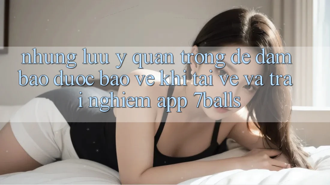 Những Lưu Ý Quan Trọng Để Đảm Bảo Được bảo vệ Khi Tải về Và Trải nghiệm App 7balls