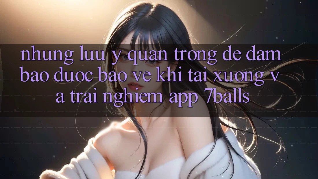 Những Lưu Ý Quan Trọng Để Đảm Bảo Được bảo vệ Khi Tải xuống Và Trải nghiệm App 7balls