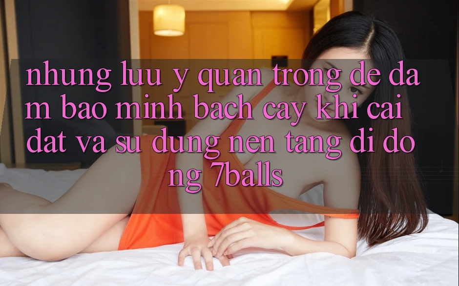 Những Lưu Ý Quan Trọng Để Đảm Bảo Minh bạch cậy Khi Cài đặt Và Sử Dụng Nền tảng di động 7balls Những Lưu Ý Quan Trọng Để Đảm Bảo Minh bạch cậy Khi Cài đặt Và Sử Dụng Nền tảng di động 7balls