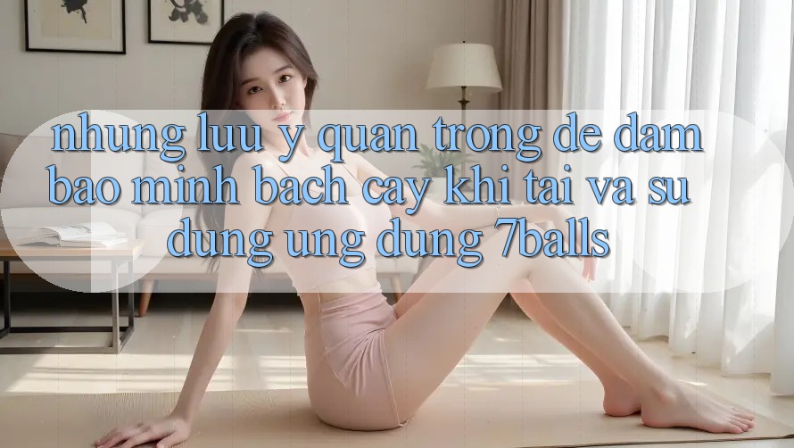 Những Lưu Ý Quan Trọng Để Đảm Bảo Minh bạch cậy Khi Tải Và Sử Dụng Ứng dụng 7balls Những Lưu Ý Quan Trọng Để Đảm Bảo Minh bạch cậy Khi Tải Và Sử Dụng Ứng dụng 7balls