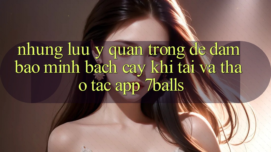 Những Lưu Ý Quan Trọng Để Đảm Bảo Minh bạch cậy Khi Tải Và Thao tác App 7balls