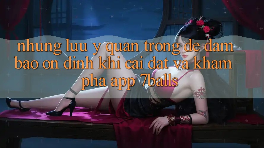 Những Lưu Ý Quan Trọng Để Đảm Bảo Ổn định Khi Cài đặt Và Khám phá App 7balls