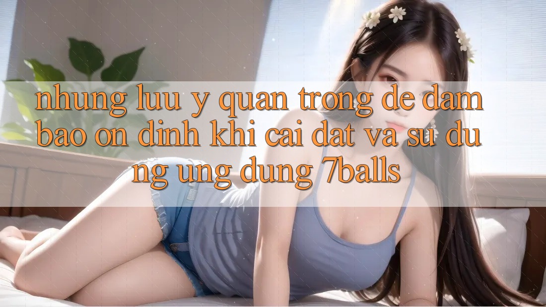 Những Lưu Ý Quan Trọng Để Đảm Bảo Ổn định Khi Cài đặt Và Sử Dụng Ứng dụng 7balls
