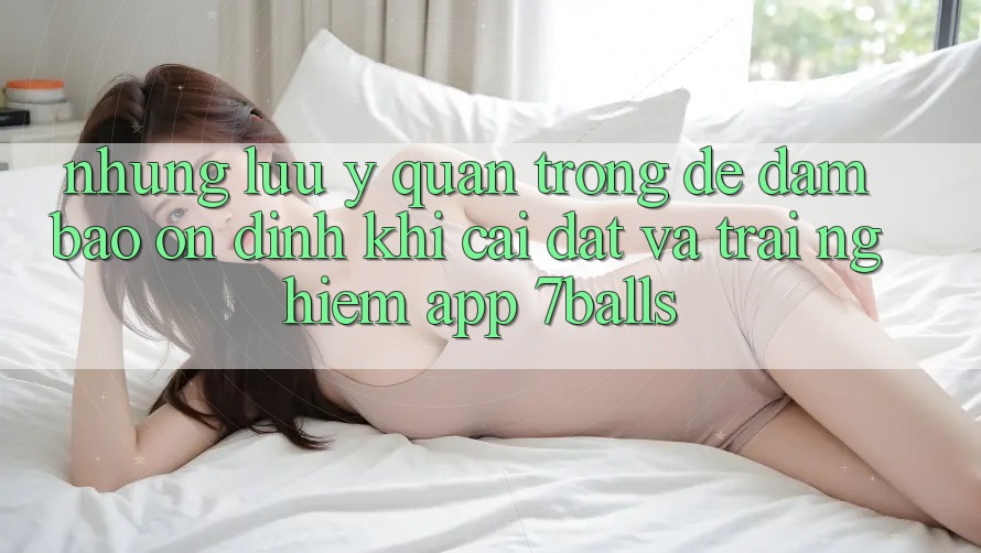 Những Lưu Ý Quan Trọng Để Đảm Bảo Ổn định Khi Cài đặt Và Trải nghiệm App 7balls