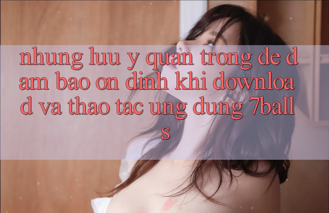 Những Lưu Ý Quan Trọng Để Đảm Bảo Ổn định Khi Download Và Thao tác Ứng dụng 7balls Những Lưu Ý Quan Trọng Để Đảm Bảo Ổn định Khi Download Và Thao tác Ứng dụng 7balls