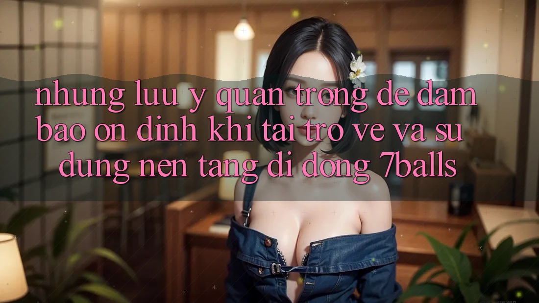 Những Lưu Ý Quan Trọng Để Đảm Bảo Ổn định Khi Tải trở về Và Sử dụng Nền tảng di động 7balls
