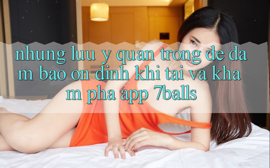 Những Lưu Ý Quan Trọng Để Đảm Bảo Ổn định Khi Tải Và Khám phá App 7balls