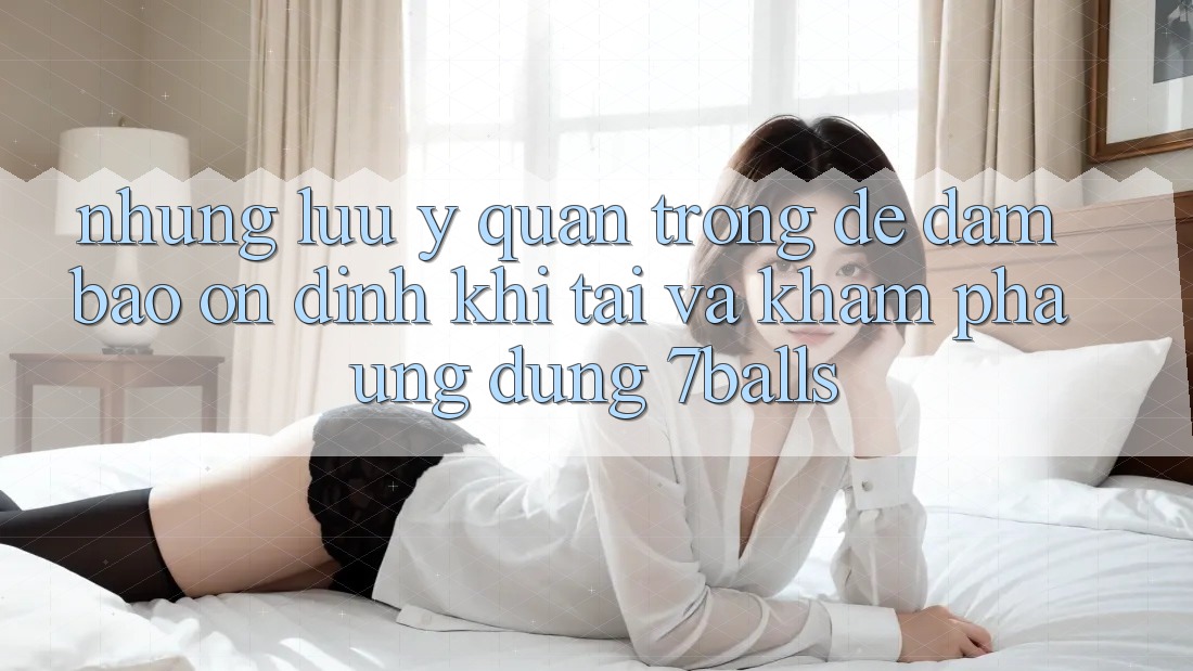 Những Lưu Ý Quan Trọng Để Đảm Bảo Ổn định Khi Tải Và Khám phá Ứng dụng 7balls