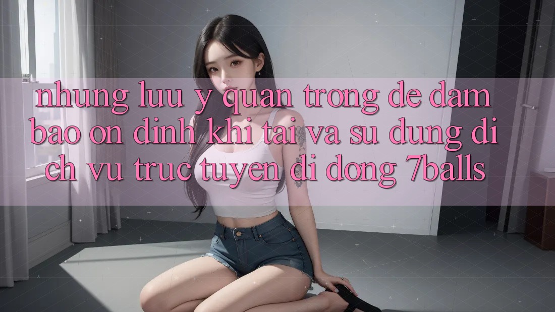 Những Lưu Ý Quan Trọng Để Đảm Bảo Ổn định Khi Tải Và Sử Dụng Dịch vụ trực tuyến di động 7balls