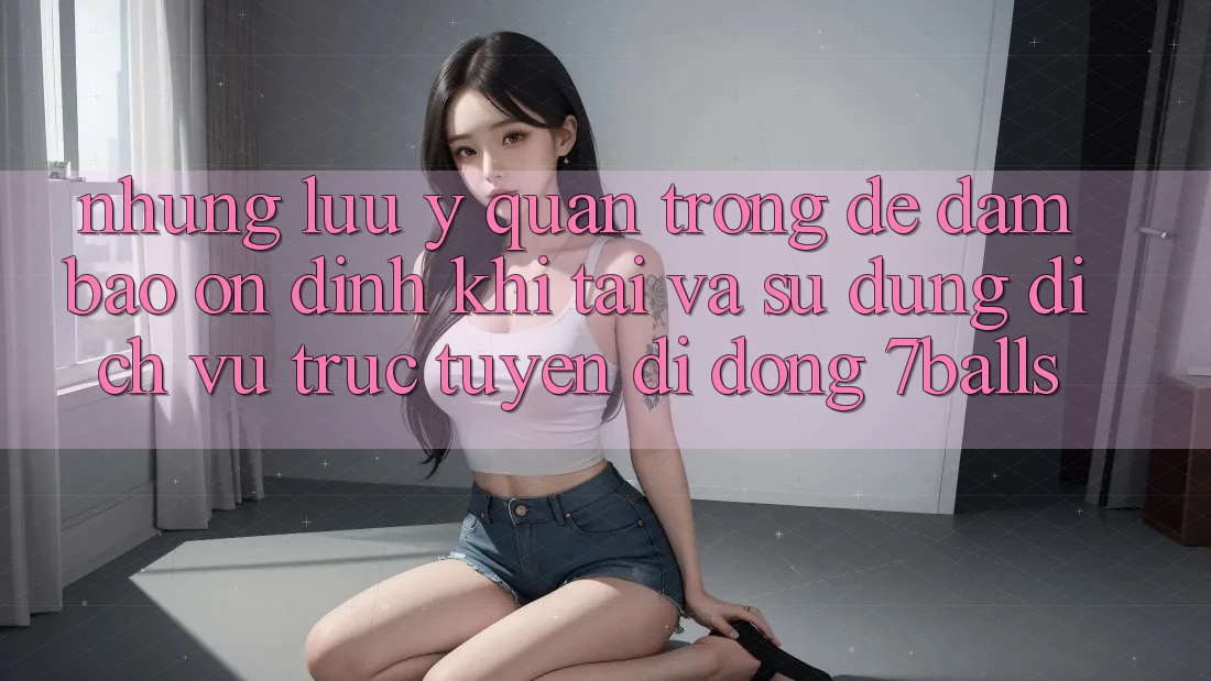 Những Lưu Ý Quan Trọng Để Đảm Bảo Ổn định Khi Tải Và Sử Dụng Dịch vụ trực tuyến di động 7balls