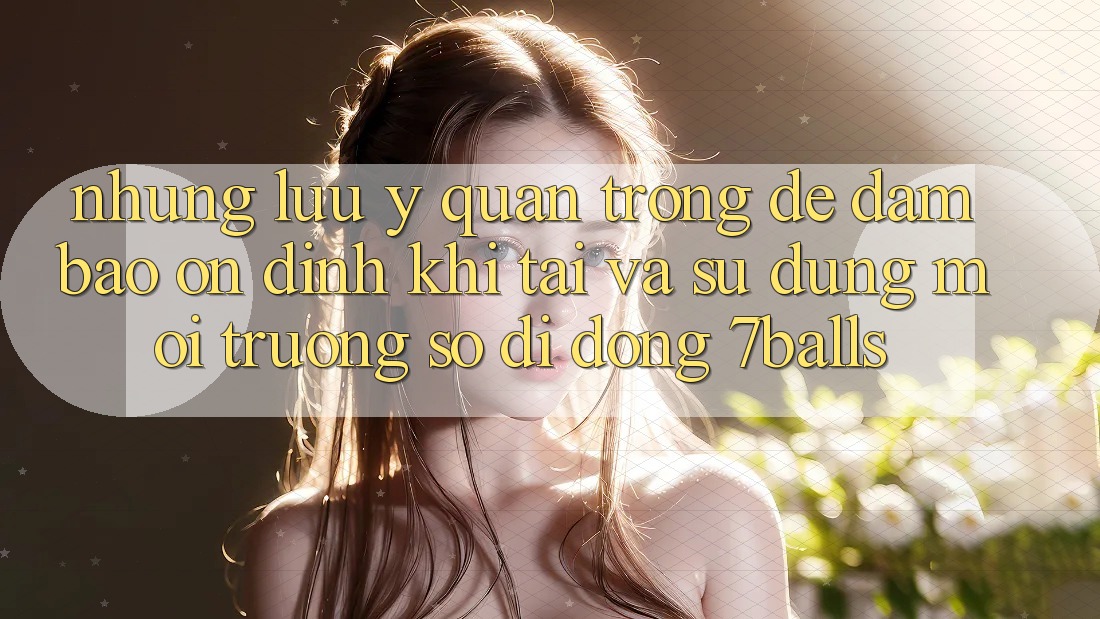 Những Lưu Ý Quan Trọng Để Đảm Bảo Ổn định Khi Tải Và Sử Dụng Môi trường số di động 7balls