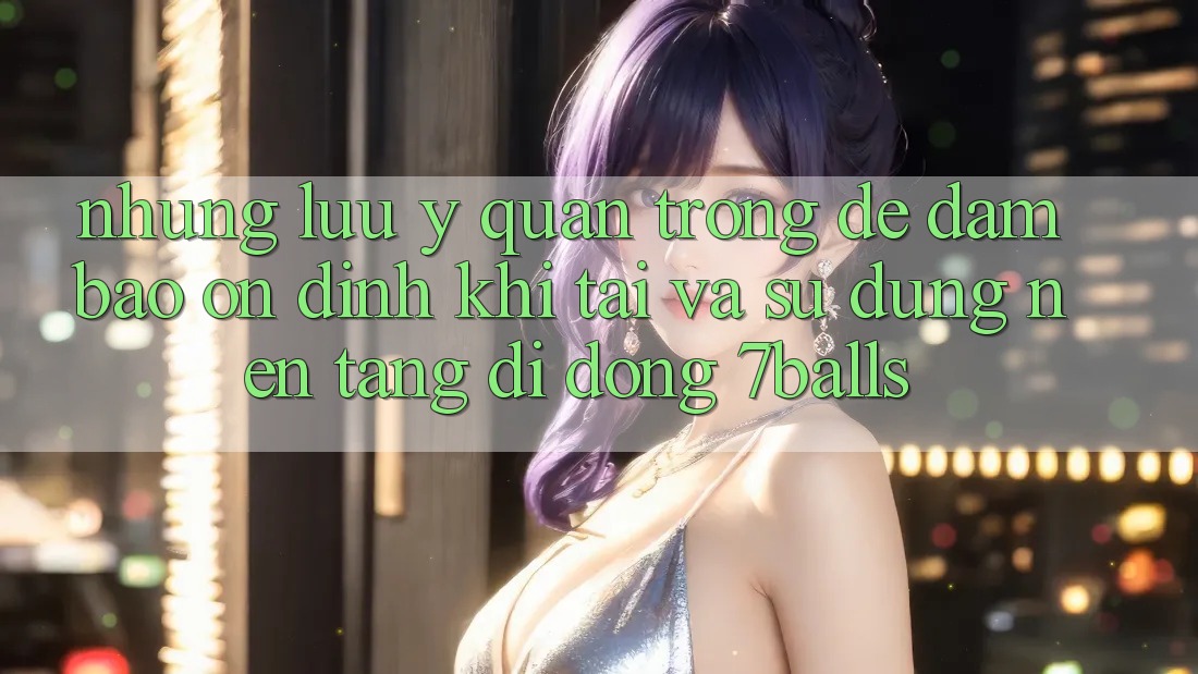 Những Lưu Ý Quan Trọng Để Đảm Bảo Ổn định Khi Tải Và Sử dụng Nền tảng di động 7balls