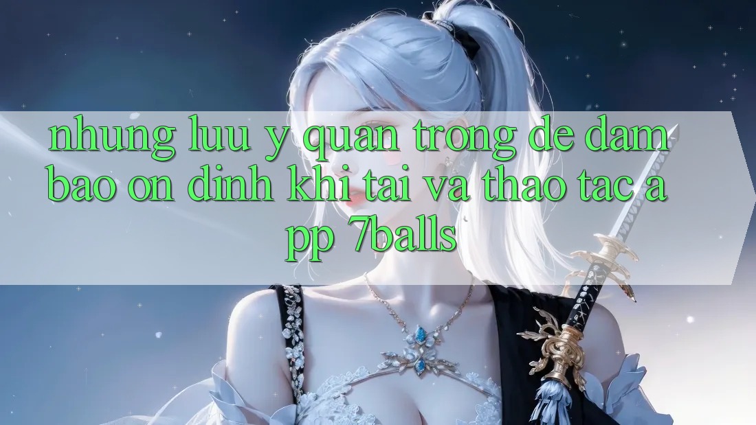 Những Lưu Ý Quan Trọng Để Đảm Bảo Ổn định Khi Tải Và Thao tác App 7balls