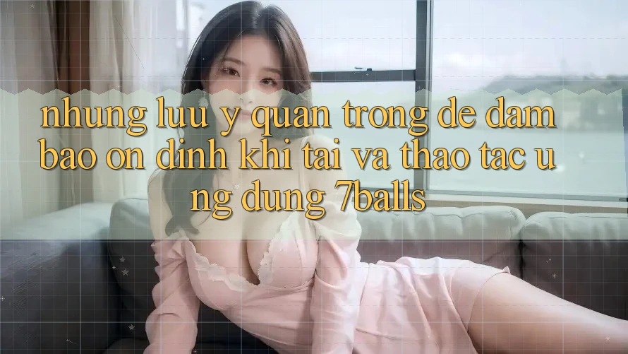 Những Lưu Ý Quan Trọng Để Đảm Bảo Ổn định Khi Tải Và Thao tác Ứng dụng 7balls