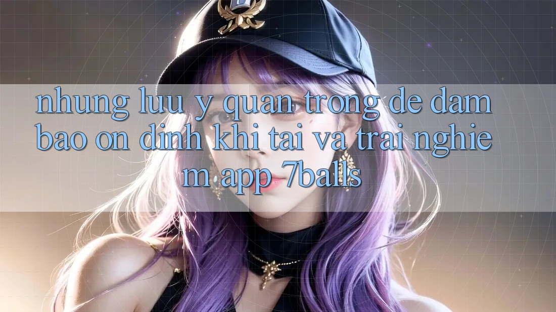 Những Lưu Ý Quan Trọng Để Đảm Bảo Ổn định Khi Tải Và Trải nghiệm App 7balls