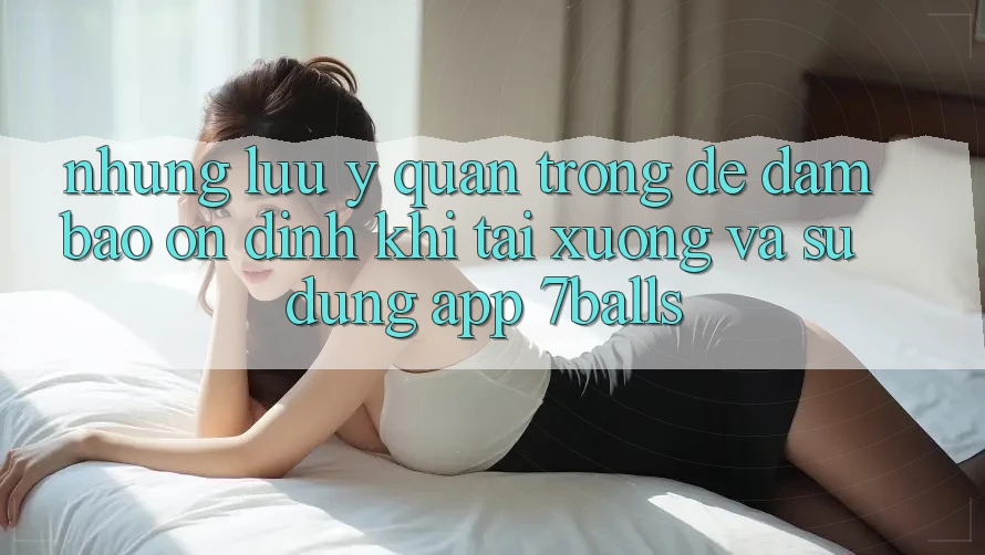 Những Lưu Ý Quan Trọng Để Đảm Bảo Ổn định Khi Tải xuống Và Sử Dụng App 7balls
