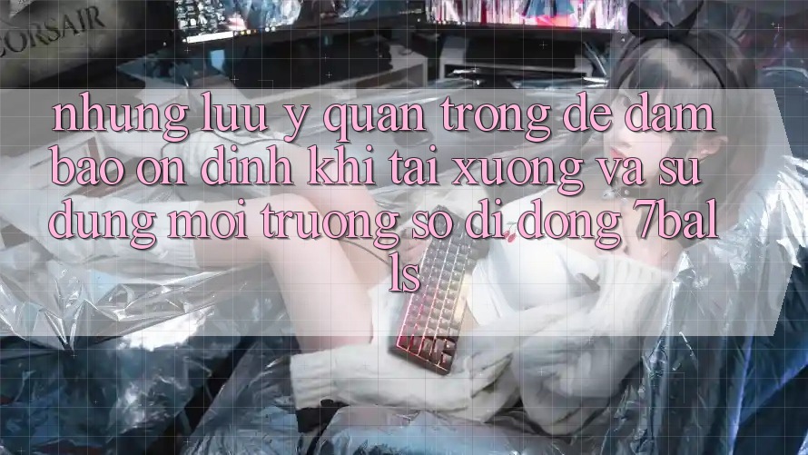 Những Lưu Ý Quan Trọng Để Đảm Bảo Ổn định Khi Tải xuống Và Sử Dụng Môi trường số di động 7balls Những Lưu Ý Quan Trọng Để Đảm Bảo Ổn định Khi Tải xuống Và Sử Dụng Môi trường số di động 7balls
