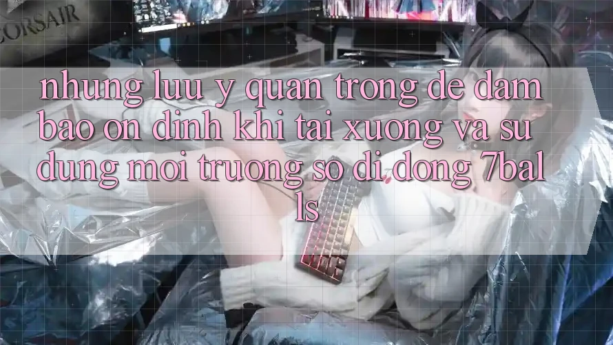 Những Lưu Ý Quan Trọng Để Đảm Bảo Ổn định Khi Tải xuống Và Sử Dụng Môi trường số di động 7balls