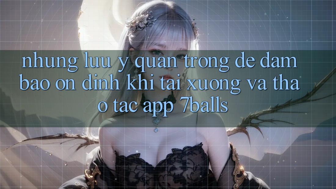 Những Lưu Ý Quan Trọng Để Đảm Bảo Ổn định Khi Tải xuống Và Thao tác App 7balls