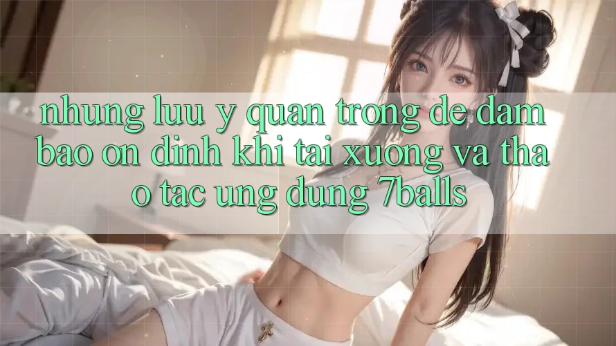 Những Lưu Ý Quan Trọng Để Đảm Bảo Ổn định Khi Tải xuống Và Thao tác Ứng dụng 7balls Những Lưu Ý Quan Trọng Để Đảm Bảo Ổn định Khi Tải xuống Và Thao tác Ứng dụng 7balls
