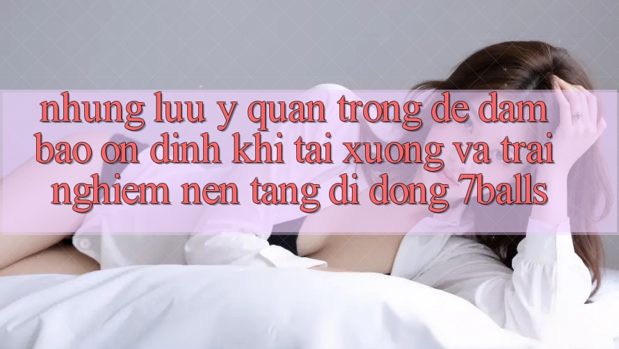 Những Lưu Ý Quan Trọng Để Đảm Bảo Ổn định Khi Tải xuống Và Trải nghiệm Nền tảng di động 7balls