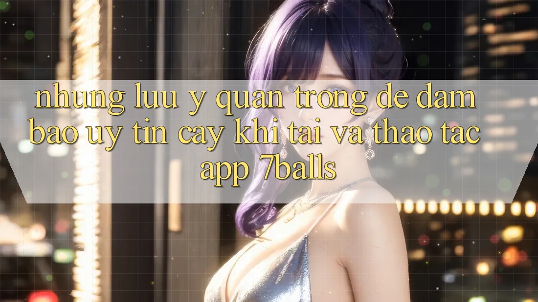 Những Lưu Ý Quan Trọng Để Đảm Bảo Uy tín cậy Khi Tải Và Thao tác App 7balls