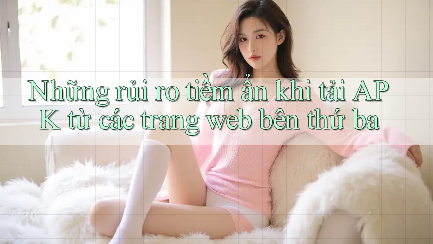 Những rủi ro tiềm ẩn khi tải APK từ các trang web bên thứ ba