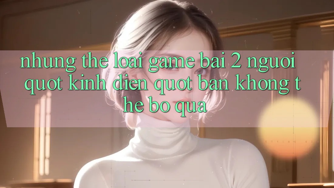 Những Thể Loại Game Bài 2 Người " Kinh Điển" Bạn Không Thể Bỏ Qua