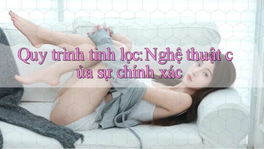 Quy trình tinh lọc: Nghệ thuật của sự chính xác