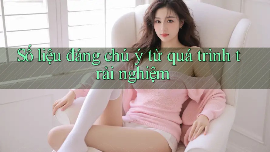 Số liệu đáng chú ý từ quá trình trải nghiệm