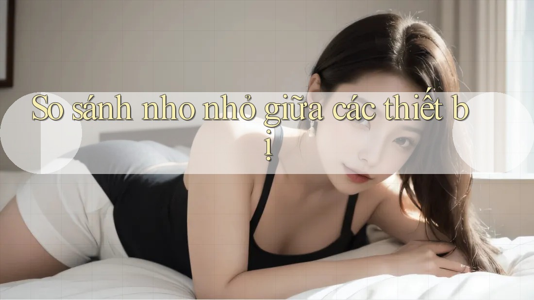 So sánh nho nhỏ giữa các thiết bị So sánh nho nhỏ giữa các thiết bị