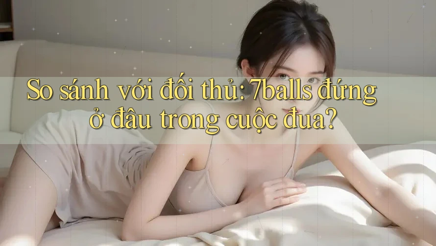 So sánh với đối thủ: 7balls đứng ở đâu trong cuộc đua? So sánh với đối thủ: 7balls đứng ở đâu trong cuộc đua?