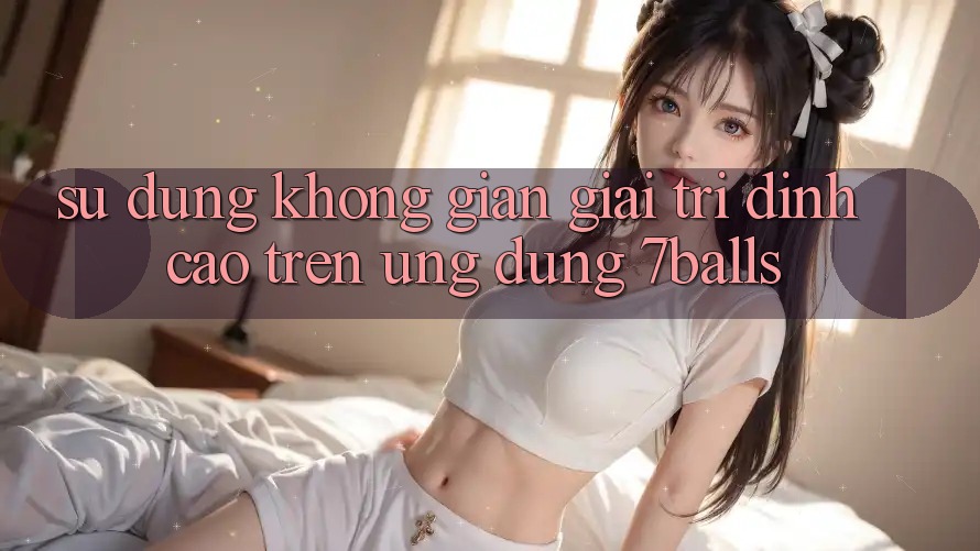 Sử dụng Không Gian Giải Trí Đỉnh Cao Trên Ứng dụng 7balls