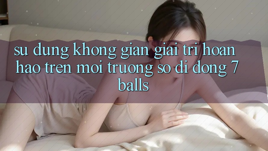 Sử dụng Không Gian Giải Trí Hoàn hảo Trên Môi trường số di động 7balls Sử dụng Không Gian Giải Trí Hoàn hảo Trên Môi trường số di động 7balls