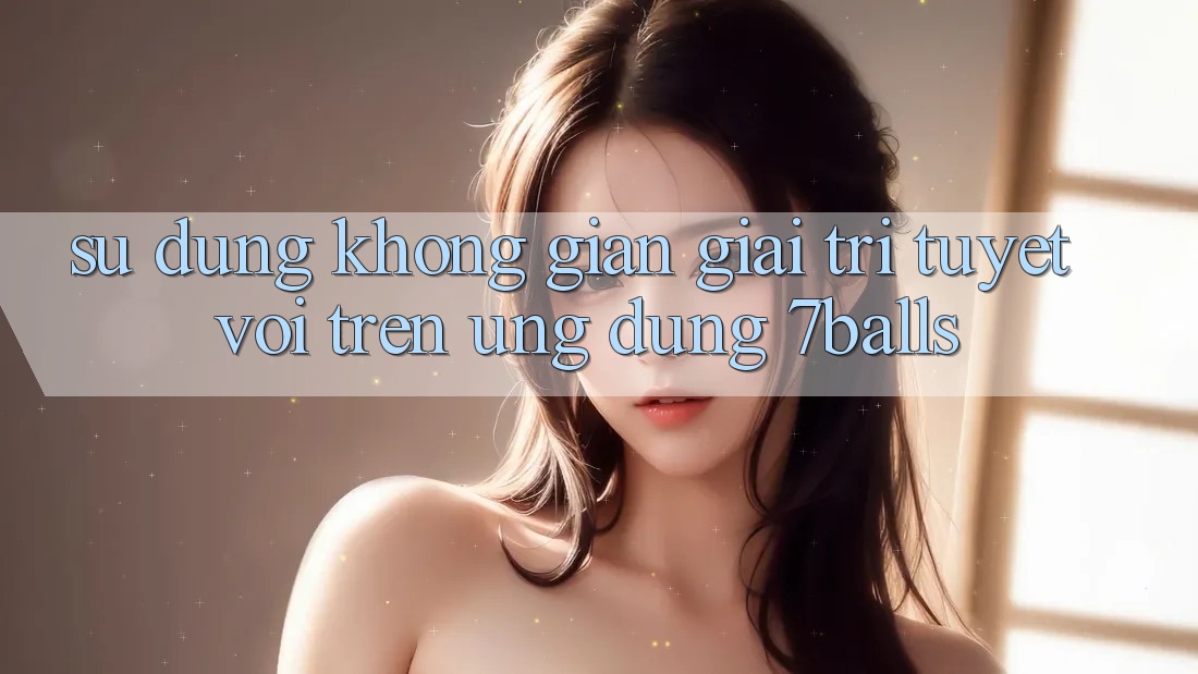 Sử dụng Không Gian Giải Trí Tuyệt vời Trên Ứng dụng 7balls Sử dụng Không Gian Giải Trí Tuyệt vời Trên Ứng dụng 7balls